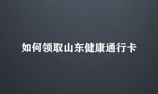 如何领取山东健康通行卡