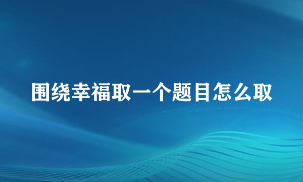 围绕幸福取一个题目怎么取