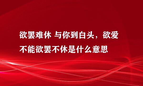 欲罢难休 与你到白头，欲爱不能欲罢不休是什么意思