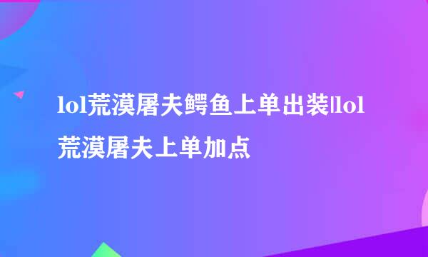 lol荒漠屠夫鳄鱼上单出装|lol荒漠屠夫上单加点