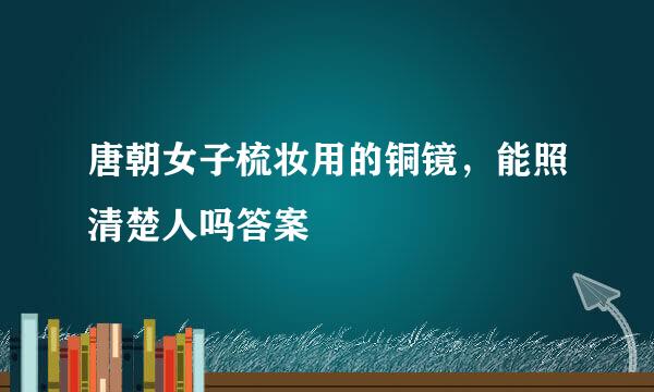 唐朝女子梳妆用的铜镜，能照清楚人吗答案