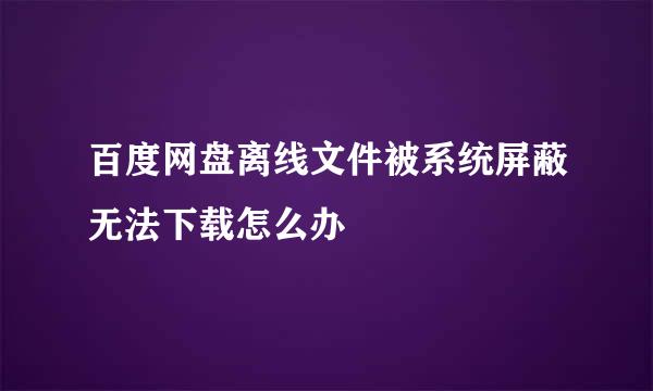 百度网盘离线文件被系统屏蔽无法下载怎么办