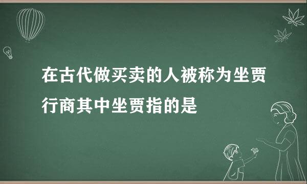 在古代做买卖的人被称为坐贾行商其中坐贾指的是