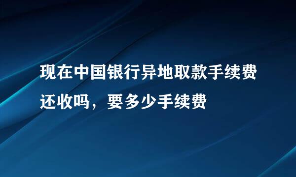 现在中国银行异地取款手续费还收吗，要多少手续费