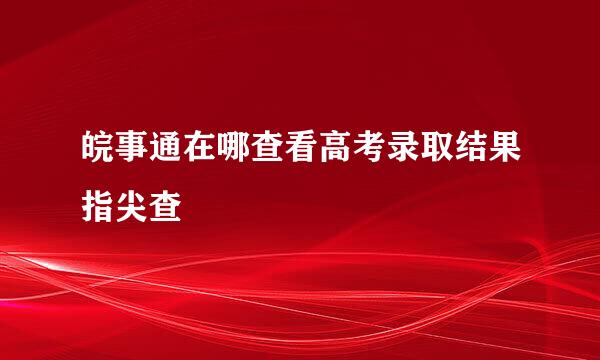 皖事通在哪查看高考录取结果指尖查