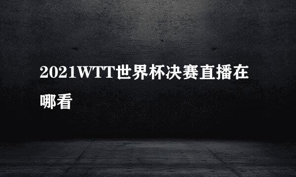 2021WTT世界杯决赛直播在哪看