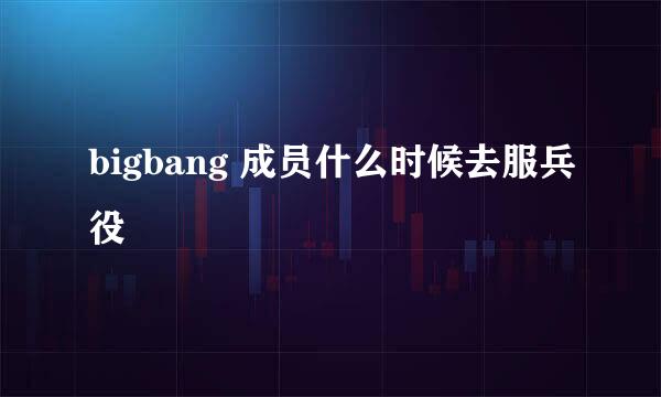 bigbang 成员什么时候去服兵役