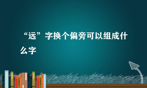 “远”字换个偏旁可以组成什么字