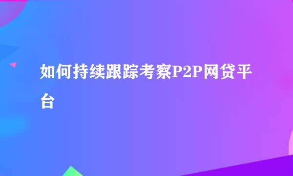 如何持续跟踪考察P2P网贷平台