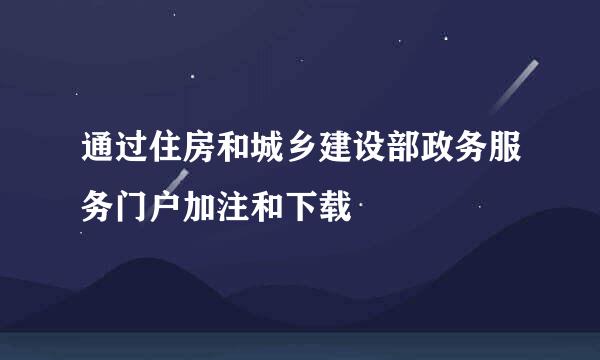 通过住房和城乡建设部政务服务门户加注和下载