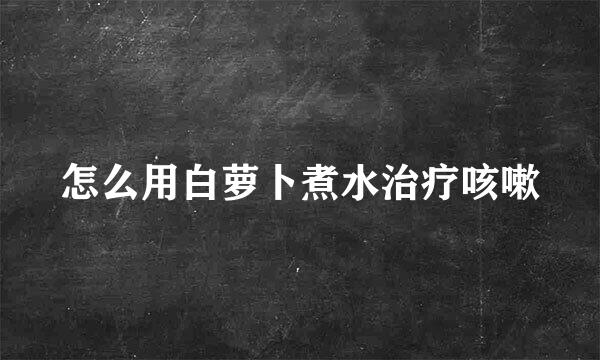 怎么用白萝卜煮水治疗咳嗽