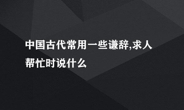 中国古代常用一些谦辞,求人帮忙时说什么