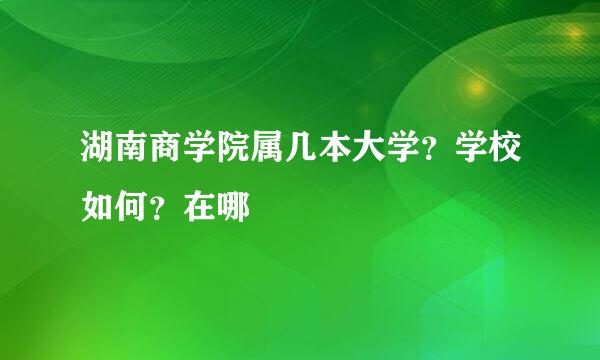 湖南商学院属几本大学？学校如何？在哪