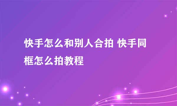 快手怎么和别人合拍 快手同框怎么拍教程