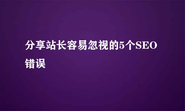 分享站长容易忽视的5个SEO错误