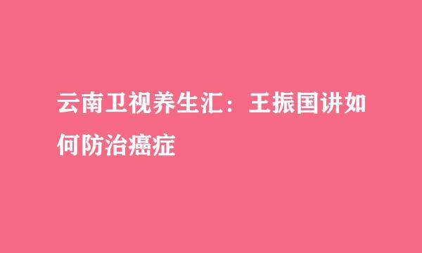 云南卫视养生汇：王振国讲如何防治癌症