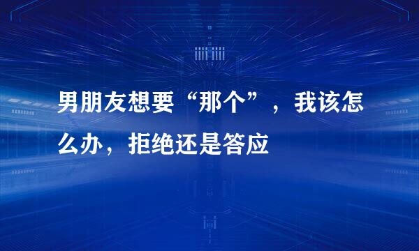 男朋友想要“那个”，我该怎么办，拒绝还是答应