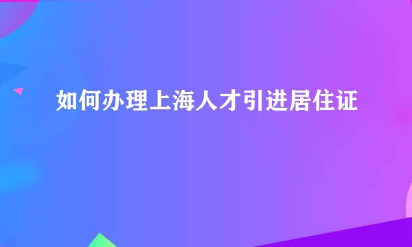 如何办理上海人才引进居住证