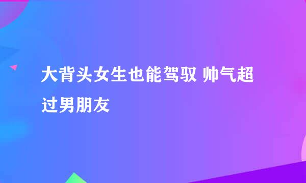 大背头女生也能驾驭 帅气超过男朋友