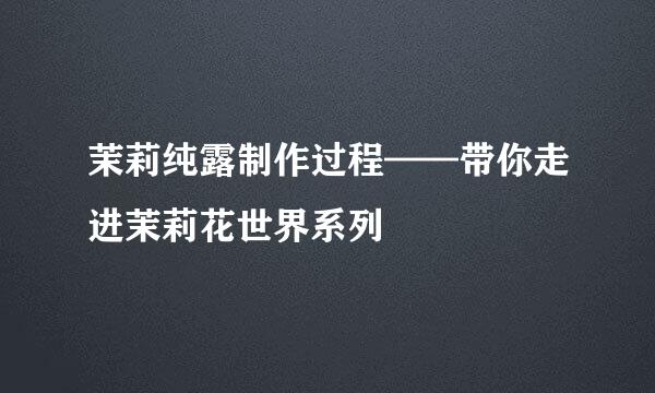 茉莉纯露制作过程——带你走进茉莉花世界系列