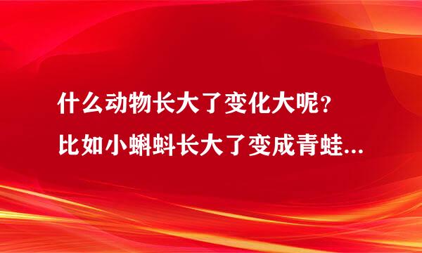 什么动物长大了变化大呢？ 比如小蝌蚪长大了变成青蛙，而不在是小蝌蚪了