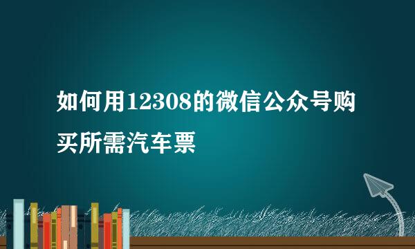 如何用12308的微信公众号购买所需汽车票