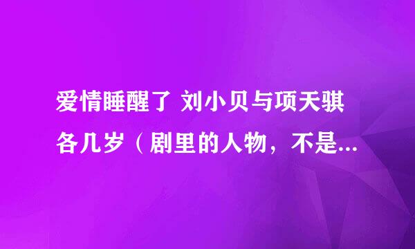 爱情睡醒了 刘小贝与项天骐各几岁（剧里的人物，不是现实生活中）