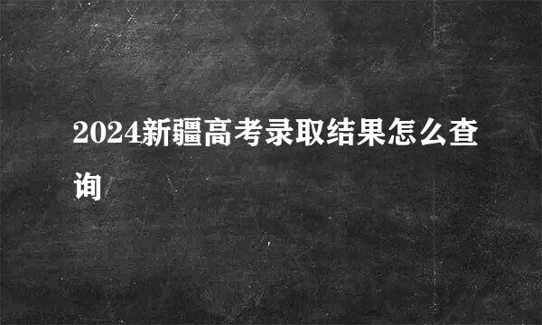 2024新疆高考录取结果怎么查询