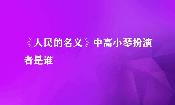 《人民的名义》中高小琴扮演者是谁