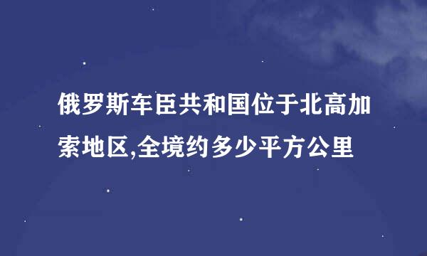 俄罗斯车臣共和国位于北高加索地区,全境约多少平方公里