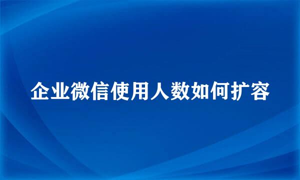 企业微信使用人数如何扩容