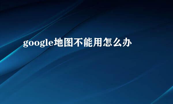 google地图不能用怎么办