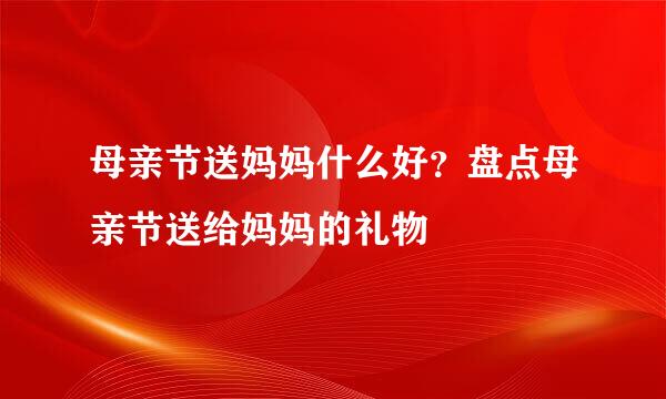 母亲节送妈妈什么好？盘点母亲节送给妈妈的礼物