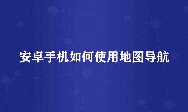 安卓手机如何使用地图导航