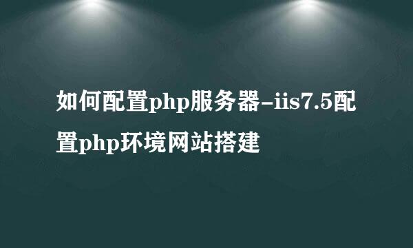 如何配置php服务器-iis7.5配置php环境网站搭建