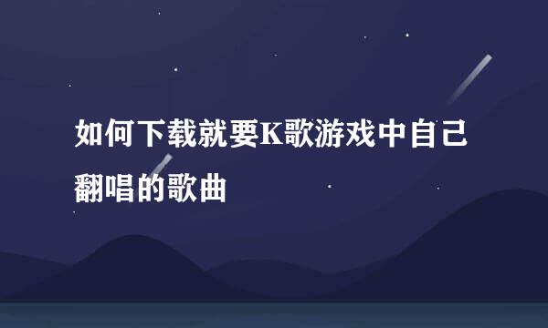 如何下载就要K歌游戏中自己翻唱的歌曲