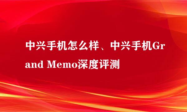 中兴手机怎么样、中兴手机Grand Memo深度评测