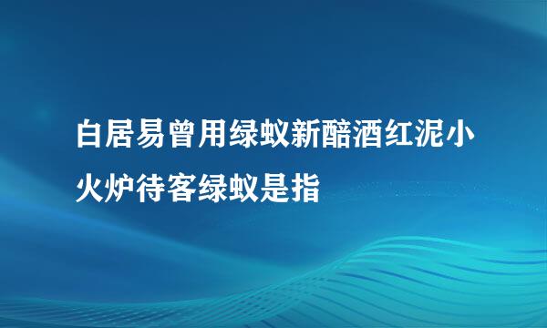 白居易曾用绿蚁新醅酒红泥小火炉待客绿蚁是指