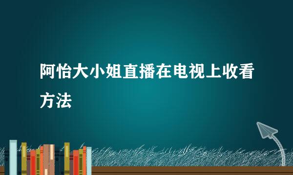 阿怡大小姐直播在电视上收看方法