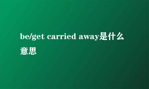 be/get carried away是什么意思