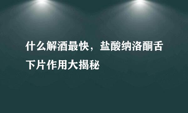 什么解酒最快，盐酸纳洛酮舌下片作用大揭秘