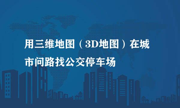 用三维地图（3D地图）在城市问路找公交停车场