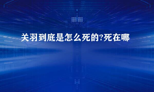 关羽到底是怎么死的?死在哪