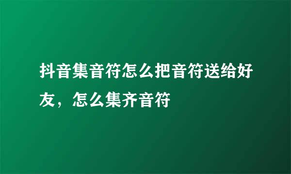 抖音集音符怎么把音符送给好友，怎么集齐音符