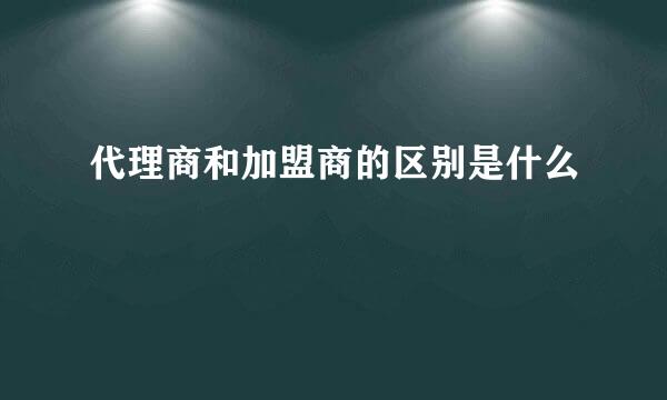 代理商和加盟商的区别是什么