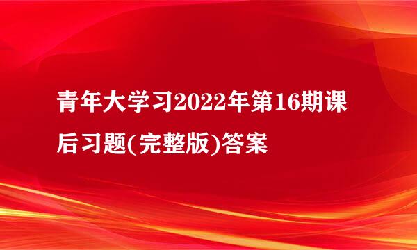 青年大学习2022年第16期课后习题(完整版)答案