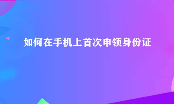 如何在手机上首次申领身份证