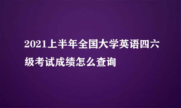 2021上半年全国大学英语四六级考试成绩怎么查询