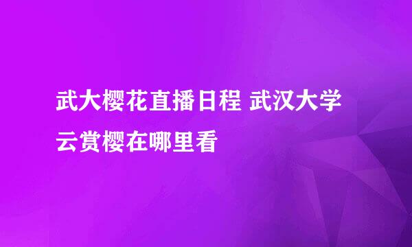 武大樱花直播日程 武汉大学云赏樱在哪里看