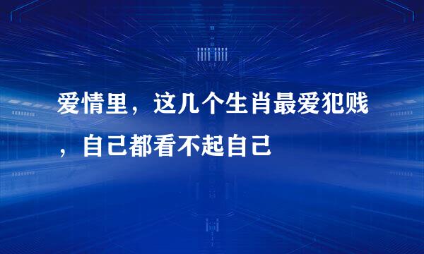 爱情里，这几个生肖最爱犯贱，自己都看不起自己